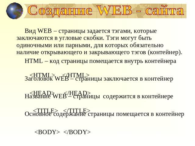 Создание WEB - сайта Вид WEB – страницы задается тэгами, которые заключаются в угловые скобки. Тэги могут быть одиночными или парными, для которых обязательно наличие открывающего и закрывающего тэгов (контейнер).HTML – код страницы помещается внутр…