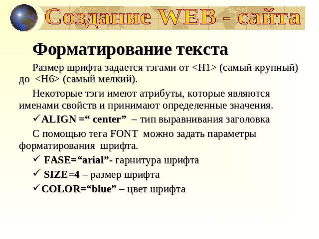 Создание WEB - сайта Форматирование текстаРазмер шрифта задается тэгами от  (самый крупный) до  (самый мелкий).Некоторые тэги имеют атрибуты, которые являются именами свойств и принимают определенные значения.ALIGN =“ center” – тип выравнивания заго…