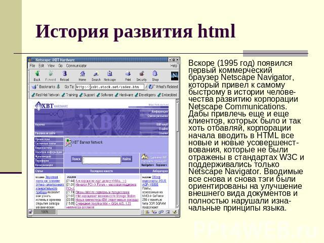 История развития html Вскоре (1995 год) появился первый коммерческий браузер Netscape Navigator, который привел к самому быстрому в истории челове-чества развитию корпорации Netscape Communications. Дабы привлечь еще и еще клиентов, которых было и т…
