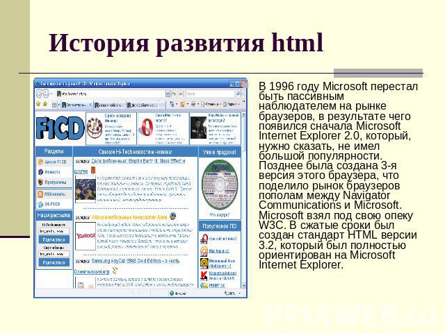 История развития html В 1996 году Microsoft перестал быть пассивным наблюдателем на рынке браузеров, в результате чего появился сначала Microsoft Internet Explorer 2.0, который, нужно сказать, не имел большой популярности. Позднее была создана 3-я в…