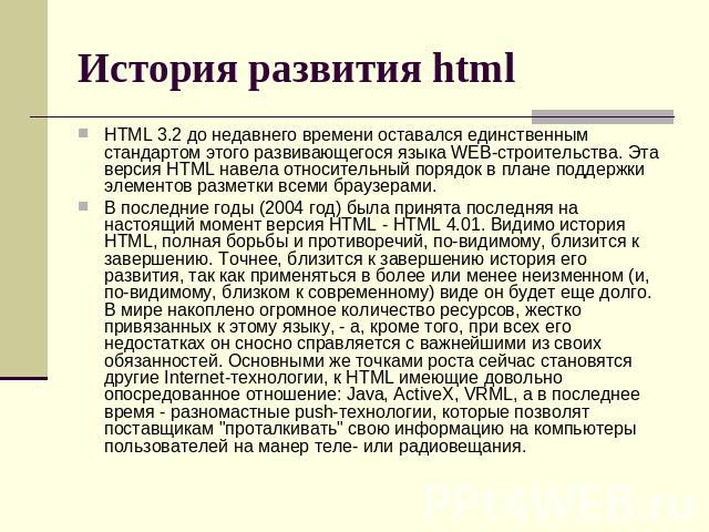 История развития html HTML 3.2 до недавнего времени оставался единственным стандартом этого развивающегося языка WEB-строительства. Эта версия HTML навела относительный порядок в плане поддержки элементов разметки всеми браузерами. В последние годы …