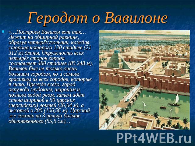 Геродот о Вавилоне «…Построен Вавилон вот так… Лежит на обширной равнине, образуя четырёхугольник, каждая сторона которого 120 стадиев (21 312 м) длины. Окружность всех четырёх сторон города составляет 480 стадиев (85 248 м). Вавилон был не только о…
