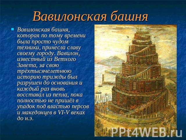 Вавилонская башня Вавилонская башня, которая по тому времени была просто чудом техники, принесла славу своему городу. Вавилон, известный из Ветхого Завета, за свою трёхтысячелетнюю историю трижды был разрушен до основания и каждый раз вновь восстава…