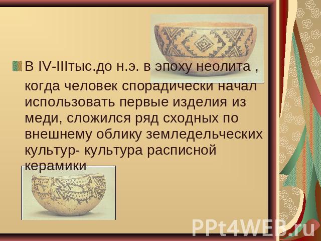 В IV-IIIтыс.до н.э. в эпоху неолита , когда человек спорадически начал использовать первые изделия из меди, сложился ряд сходных по внешнему облику земледельческих культур- культура расписной керамики