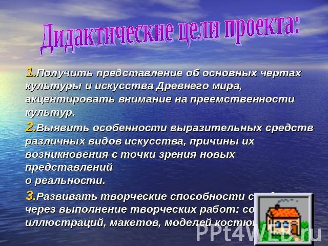 Дидактические цели проекта: Получить представление об основных чертах культуры и искусства Древнего мира, акцентировать внимание на преемственности культур.Выявить особенности выразительных средств различных видов искусства, причины их возникновения…