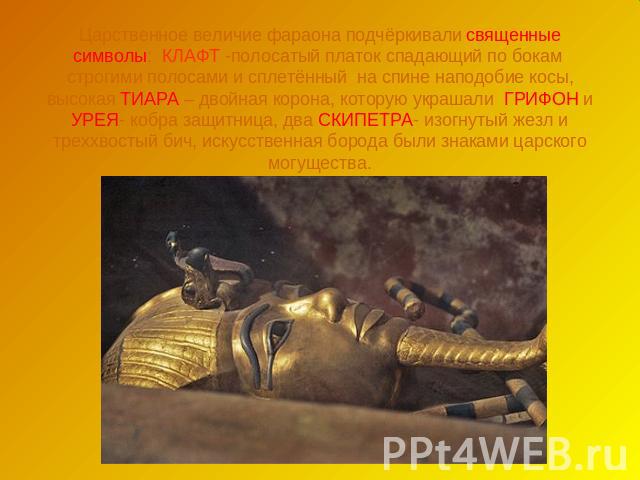 Царственное величие фараона подчёркивали священные символы: КЛАФТ -полосатый платок спадающий по бокам строгими полосами и сплетённый на спине наподобие косы, высокая ТИАРА – двойная корона, которую украшали ГРИФОН и УРЕЯ- кобра защитница, два СКИПЕ…