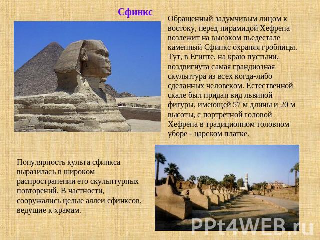 СфинксОбращенный задумчивым лицом к востоку, перед пирамидой Хефрена возлежит на высоком пьедестале каменный Сфинкс охраняя гробницы. Тут, в Египте, на краю пустыни, воздвигнута самая грандиозная скульптура из всех когда-либо сделанных человеком. Ес…