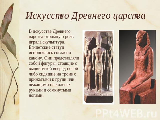 Искусство Древнего царства В искусстве Древнего царства огромную роль играла скульптура. Египетские статуи исполнялись согласно канону. Они представляли собой фигуры, стоящие с выдвинутой вперед ногой либо сидящие на троне с прижатыми к груди или ле…