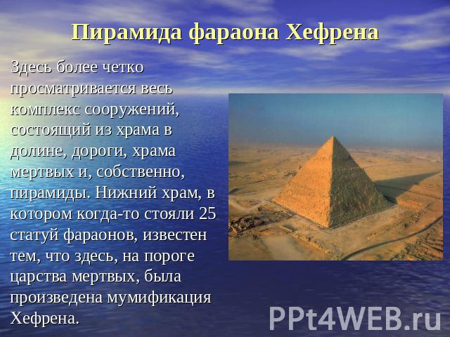 Пирамида фараона Хефрена Здесь более четко просматривается весь комплекс сооружений, состоящий из храма в долине, дороги, храма мертвых и, собственно, пирамиды. Нижний храм, в котором когда-то стояли 25 статуй фараонов, известен тем, что здесь, на п…