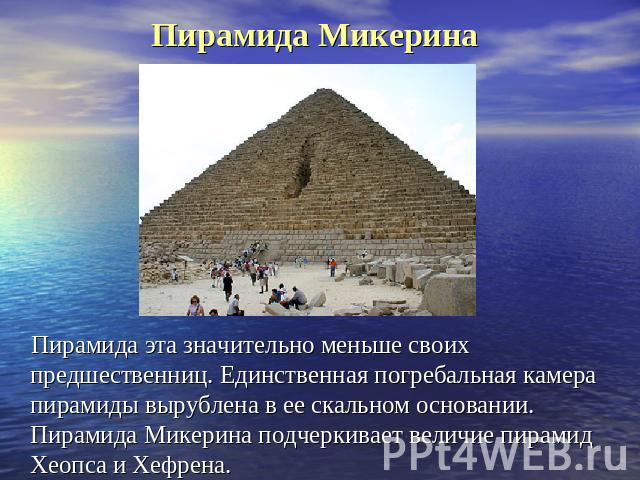 Пирамида Микерина Пирамида эта значительно меньше своих предшественниц. Единственная погребальная камера пирамиды вырублена в ее скальном основании. Пирамида Микерина подчеркивает величие пирамид Хеопса и Хефрена.