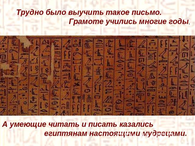 Трудно было выучить такое письмо. Грамоте учились многие годы,А умеющие читать и писать казались египтянам настоящими мудрецами.