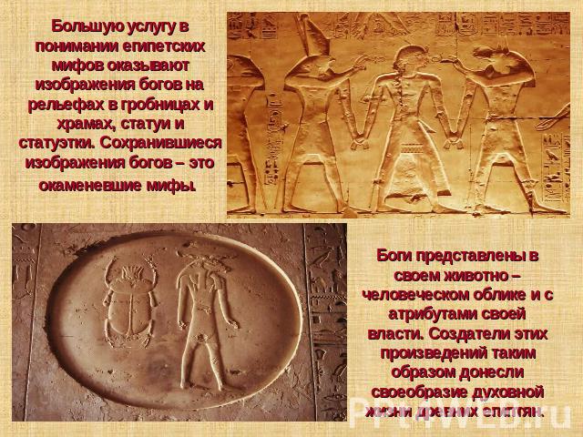Большую услугу в понимании египетских мифов оказывают изображения богов на рельефах в гробницах и храмах, статуи и статуэтки. Сохранившиеся изображения богов – это окаменевшие мифы. Боги представлены в своем животно – человеческом облике и с атрибут…