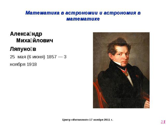 Математика в астрономии и астрономия в математике Александр Михайлович Ляпунов 25  мая (6 июня) 1857 — 3 ноября 1918