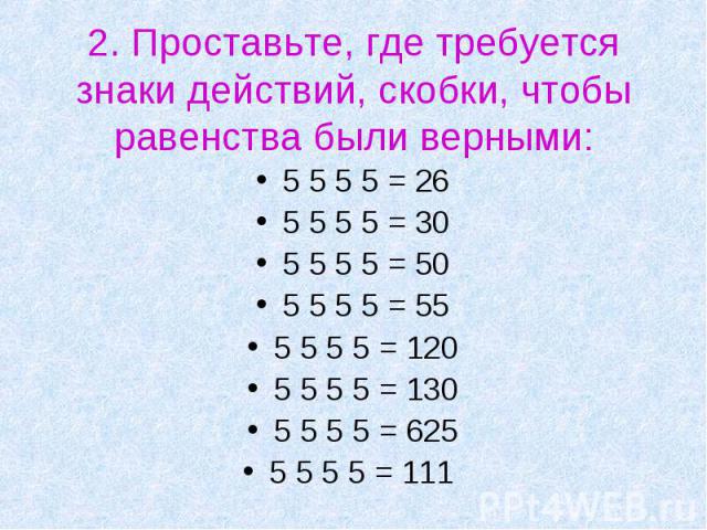 2. Проставьте, где требуется знаки действий, скобки, чтобы равенства были верными: 5 5 5 5 = 265 5 5 5 = 305 5 5 5 = 505 5 5 5 = 555 5 5 5 = 1205 5 5 5 = 1305 5 5 5 = 6255 5 5 5 = 111