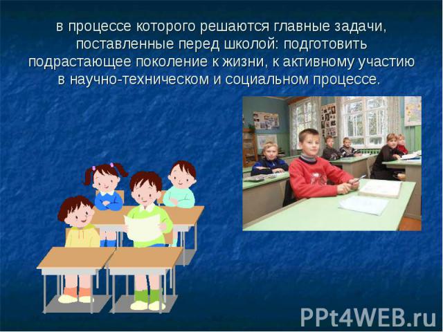 в процессе которого решаются главные задачи, поставленные перед школой: подготовить подрастающее поколение к жизни, к активному участию в научно-техническом и социальном процессе.