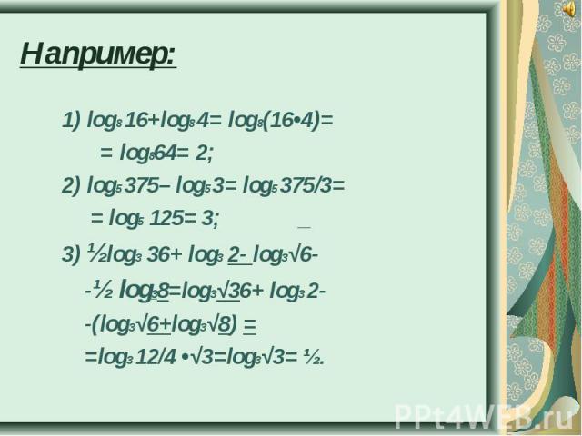 Например: 1) log8 16+log8 4= log8(16•4)= = log864= 2;2) log5 375– log5 3= log5 375/3= = log5 125= 3; _3) ½log3 36+ log3 2- log3√6- -½ log38=log3√36+ log3 2- -(log3√6+log3√8) = =log3 12/4 •√3=log3√3= ½.