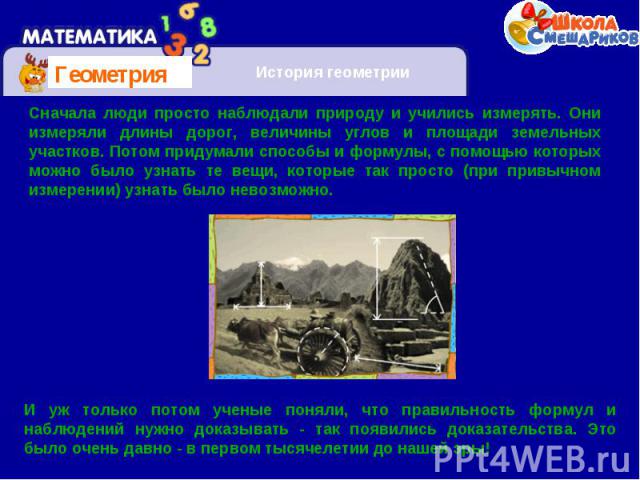 Сначала люди просто наблюдали природу и учились измерять. Они измеряли длины дорог, величины углов и площади земельных участков. Потом придумали способы и формулы, с помощью которых можно было узнать те вещи, которые так просто (при привычном измере…