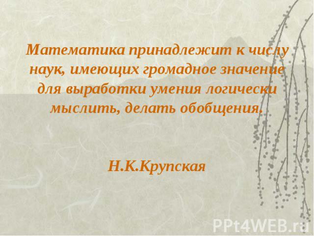 Математика принадлежит к числу наук, имеющих громадное значение для выработки умения логически мыслить, делать обобщения. Н.К.Крупская