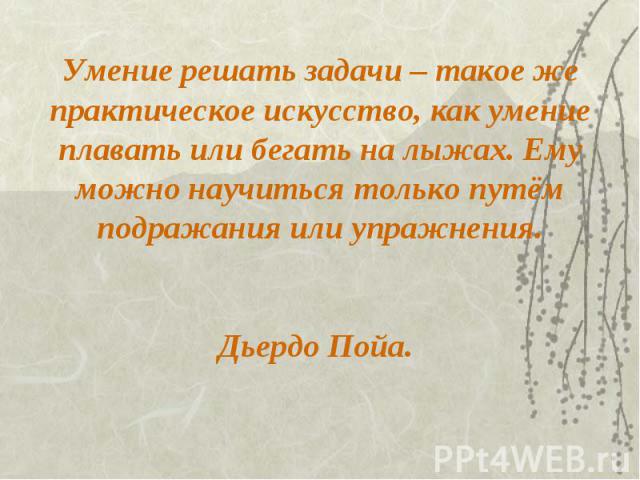 Умение решать задачи – такое же практическое искусство, как умение плавать или бегать на лыжах. Ему можно научиться только путём подражания или упражнения. Дьердо Пойа.