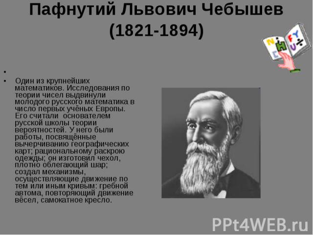 Пафнутий Львович Чебышев (1821-1894)  Один из крупнейших математиков. Исследования по теории чисел выдвинули молодого русского математика в число первых учёных Европы. Его считали  основателем  русской школы теории вероятностей. У него были работы, …