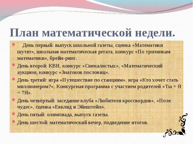 План математической недели. День первый: выпуск школьной газеты, сценка «Математики шутят», школьная математическая регата, конкурс «По тропинкам математики», брейн-ринг.День второй: КВН, конкурс «Смекалистых», «Математический аукцион, конкурс «Знат…