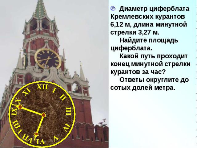 Диаметр циферблата Кремлевских курантов 6,12 м, длина минутной стрелки 3,27 м. Найдите площадь циферблата. Какой путь проходит конец минутной стрелки курантов за час? Ответы округлите до сотых долей метра.