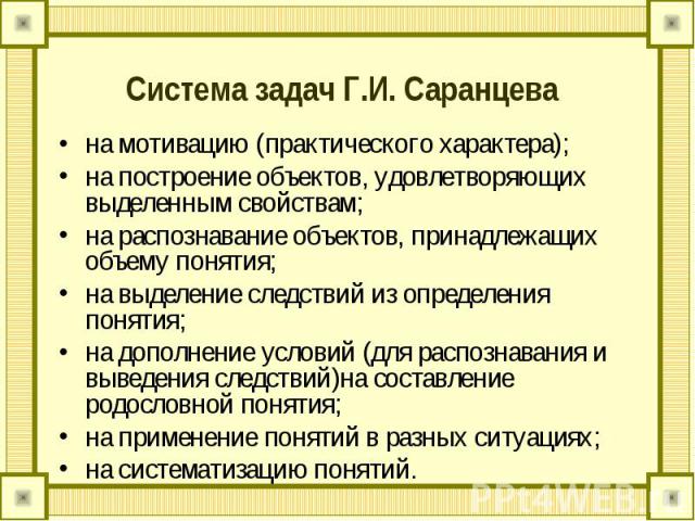 Система задач Г.И. Саранцева на мотивацию (практического характера);на построение объектов, удовлетворяющих выделенным свойствам;на распознавание объектов, принадлежащих объему понятия;на выделение следствий из определения понятия;на дополнение усло…