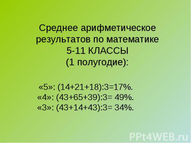 Среднее арифметическоерезультатов по математике5-11 КЛАССЫ(1 полугодие): «5»: (14+21+18):3=17%.«4»: (43+65+39):3= 49%.«3»: (43+14+43):3= 34%.