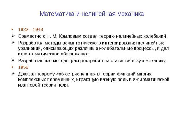 Математика и нелинейная механика 1932—1943 Совместно с Н. М. Крыловым создал теорию нелинейных колебаний. Разработал методы асимптотического интегрирования нелинейных уравнений, описывающих различные колебательные процессы, и дал их математическое о…