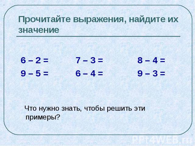 Прочитайте выражения, найдите их значение 6 – 2 = 7 – 3 = 8 – 4 = 9 – 5 = 6 – 4 = 9 – 3 = Что нужно знать, чтобы решить эти примеры?