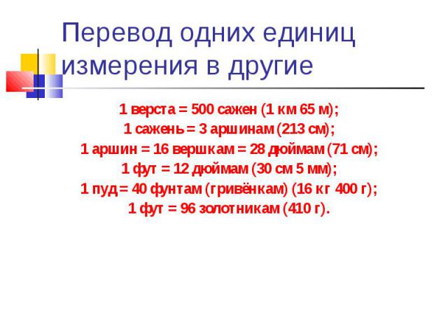 Перевод одних единиц измерения в другие 1 верста = 500 сажен (1 км 65 м);1 сажень = 3 аршинам (213 см);1 аршин = 16 вершкам = 28 дюймам (71 см);1 фут = 12 дюймам (30 см 5 мм);1 пуд = 40 фунтам (гривёнкам) (16 кг 400 г);1 фут = 96 золотникам (410 г).