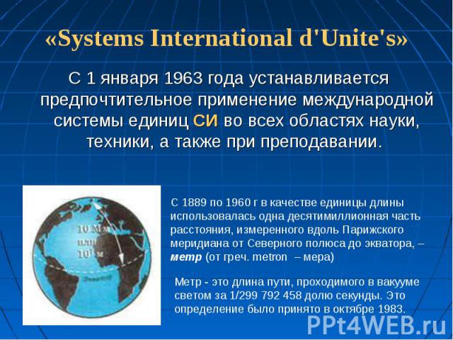 «Systems International d'Unite's» С 1 января 1963 года устанавливается предпочтительное применение международной системы единиц СИ во всех областях науки, техники, а также при преподавании. С 1889 по 1960 г в качестве единицы длины использовалась од…