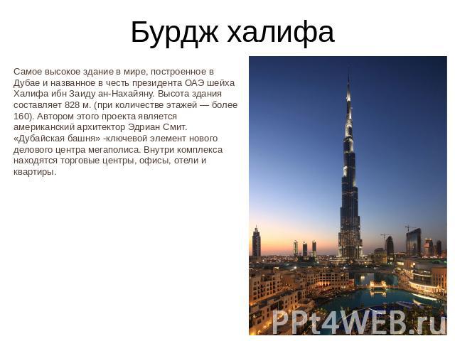 Бурдж халифаСамое высокое здание в мире, построенное в Дубае и названное в честь президента ОАЭ шейха Халифа ибн Заиду ан-Нахайяну. Высота здания составляет 828 м. (при количестве этажей — более 160). Автором этого проекта является американский архи…