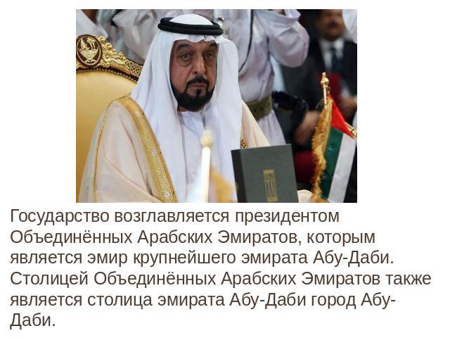Государство возглавляется президентом Объединённых Арабских Эмиратов, которым является эмир крупнейшего эмирата Абу-Даби. Столицей Объединённых Арабских Эмиратов также является столица эмирата Абу-Даби город Абу-Даби.Государство возглавляется презид…