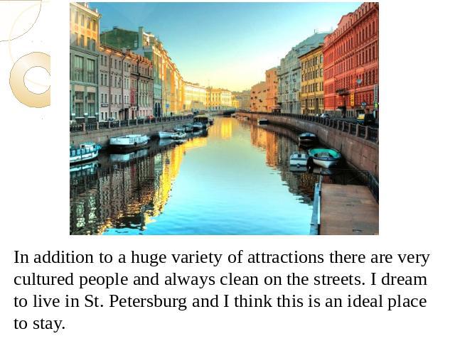 In addition to a huge variety of attractions there are very cultured people and always clean on the streets. I dream to live in St. Petersburg and I think this is an ideal place to stay.In addition to a huge variety of attractions there are very cul…