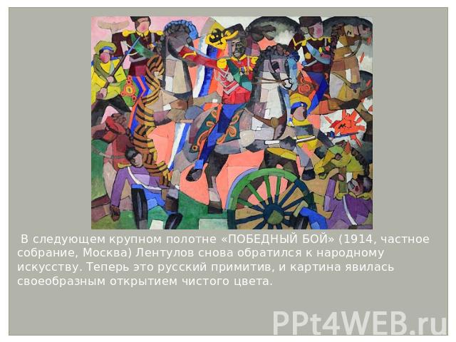 В следующем крупном полотне «ПОБЕДНЫЙ БОЙ» (1914, частное собрание, Москва) Лентулов снова обратился к народному искусству. Теперь это русский примитив, и картина явилась своеобразным открытием чистого цвета. В следующем крупном полотне «ПОБЕДНЫЙ БО…