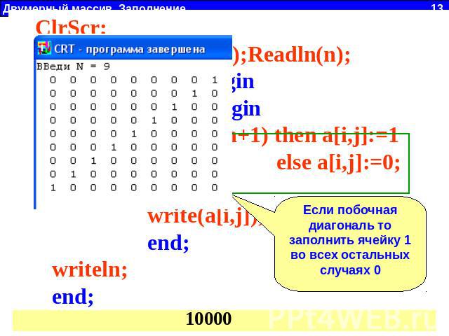 ClrScr; Write('ВВеди N = ');Readln(n); For i:=1 to n do begin For j:=1 to n do begin if (i+j = n+1) then a[i,j]:=1 else a[i,j]:=0; write(a[i,j]); end; writeln; end; Если побочная диагональ то заполнить ячейку 1 во всех остальных случаях 0