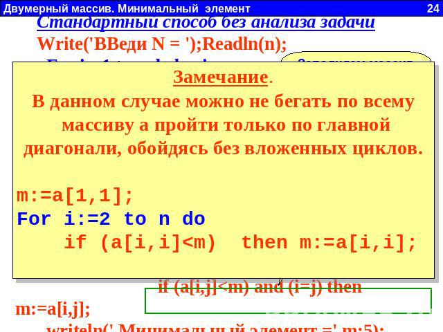Стандартный способ без анализа задачиWrite('ВВеди N = ');Readln(n); For i:=1 to n do begin For j:=1 to n do begin a[i,j]:=random(21)-10; write(a[i,j]:4); end; Writeln; end; m:=a[1,1]; For i:=1 to n do For j:=1 to n do if (a[i,j]