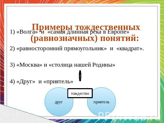 Примеры тождественных (равнозначных) понятий:   1) «Волга» и «самая длинная река в Европе» 2) «равносторонний прямоугольник» и «квадрат». 3) «Москва» и «столица нашей Родины» 4) «Друг» и «приятель»
