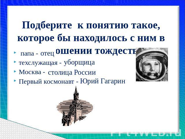 Подберите к понятию такое, которое бы находилось с ним в отношении тождества папа - ...техслужащая -…Москва - … Первый космонавт -…