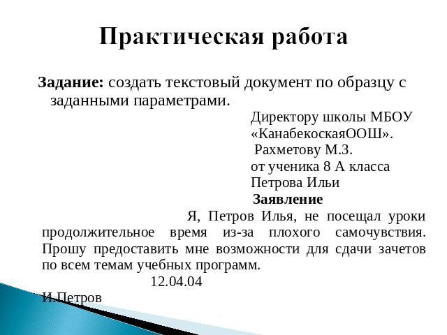 Практическая работа Задание: создать текстовый документ по образцу с заданными параметрами. Директору школы МБОУ «КанабекоскаяООШ». Рахметову М.З. от ученика 8 А класса Петрова ИльиЗаявление Я, Петров Илья, не посещал уроки продолжительное время из-…