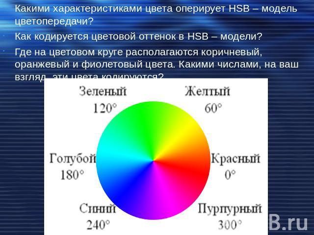 Какими характеристиками цвета оперирует HSB – модель цветопередачи?Как кодируется цветовой оттенок в HSB – модели?Где на цветовом круге располагаются коричневый, оранжевый и фиолетовый цвета. Какими числами, на ваш взгляд, эти цвета кодируются?