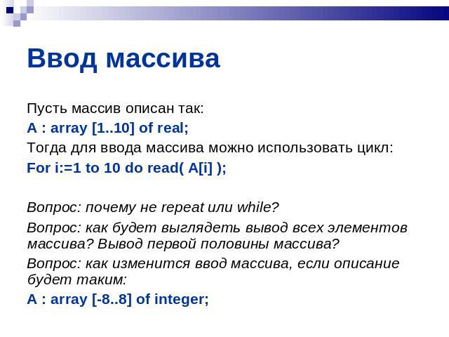 Ввод массива Пусть массив описан так:A : array [1..10] of real;Тогда для ввода массива можно использовать цикл:For i:=1 to 10 do read( A[i] );Вопрос: почему не repeat или while?Вопрос: как будет выглядеть вывод всех элементов массива? Вывод первой п…