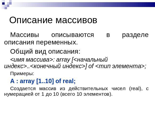 Описание массивов Массивы описываются в разделе описания переменных. Общий вид описания:: array [..] of ;Примеры:A : array [1..10] of real;Создается массив из действительных чисел (real), с нумерацией от 1 до 10 (всего 10 элементов).