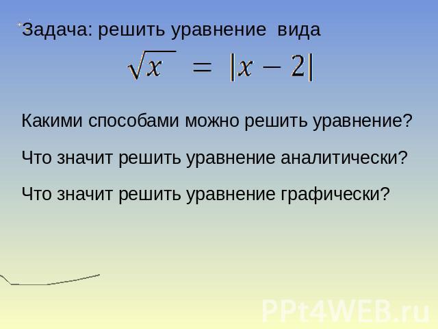 Задача: решить уравнение вида Какими способами можно решить уравнение? Что значит решить уравнение аналитически? Что значит решить уравнение графически?