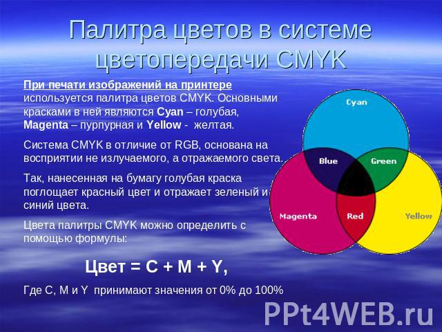 Палитра цветов в системе цветопередачи CMYK При печати изображений на принтере используется палитра цветов CMYK. Основными красками в ней являются Cyan – голубая, Magenta – пурпурная и Yellow - желтая.Система CMYK в отличие от RGB, основана на воспр…