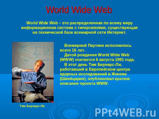 World Wide Web World Wide Web – это распределенная по всему миру информационная система с гиперсвязями, существующая на технической базе всемирной сети Интернет. Всемирной Паутине исполнилось всего 16 лет. Датой рождения World Wide Web (WWW) считает…