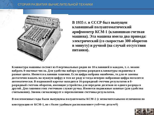 В 1935 г. в СССР был выпущен клавишный полуавтоматический арифмометр КСМ-1 (клавишная счетная машина). Эта машина имела два привода: электрический (со скоростью 300 оборотов в минуту) и ручной (на случай отсутствия питания). Клавиатура машины состои…