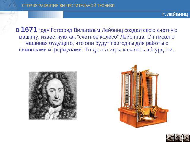 Г. ЛЕЙБНИЦ В 1671 году Готфрид Вильгельм Лейбниц создал свою счетную машину, известную как “счетное колесо“ Лейбница. Он писал о машинах будущего, что они будут пригодны для работы с символами и формулами. Тогда эта идея казалась абсурдной.