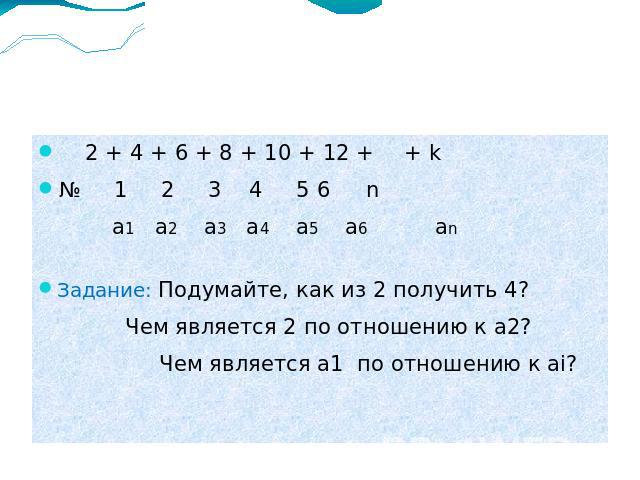 2 + 4 + 6 + 8 + 10 + 12 + + k № 1 2 3 4 5 6 n a1 a2 a3 a4 a5 a6 an Задание: Подумайте, как из 2 получить 4? Чем является 2 по отношению к а2? Чем является а1 по отношению к ai?